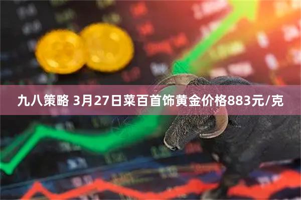 九八策略 3月27日菜百首饰黄金价格883元/克