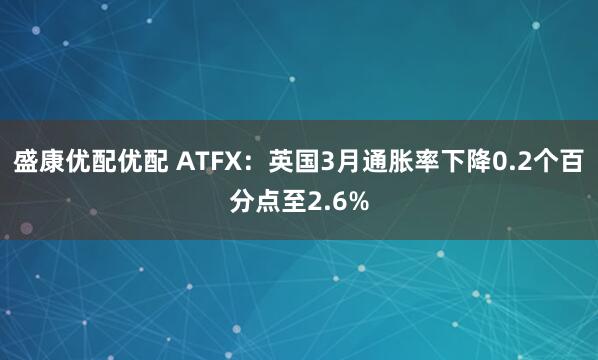 盛康优配优配 ATFX：英国3月通胀率下降0.2个百分点至2.6%