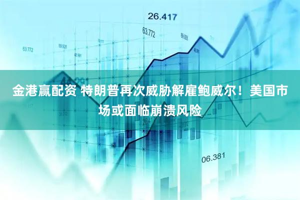 金港赢配资 特朗普再次威胁解雇鲍威尔！美国市场或面临崩溃风险