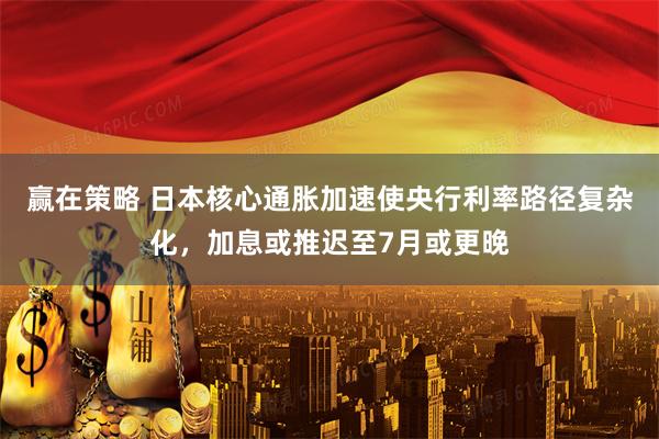 赢在策略 日本核心通胀加速使央行利率路径复杂化，加息或推迟至7月或更晚