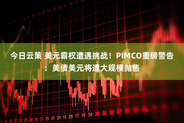 今日云策 美元霸权遭遇挑战！PIMCO重磅警告：美债美元将遭大规模抛售
