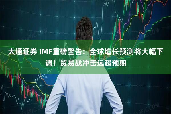 大通证券 IMF重磅警告：全球增长预测将大幅下调！贸易战冲击远超预期