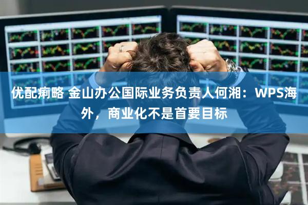 优配痢略 金山办公国际业务负责人何湘：WPS海外，商业化不是首要目标