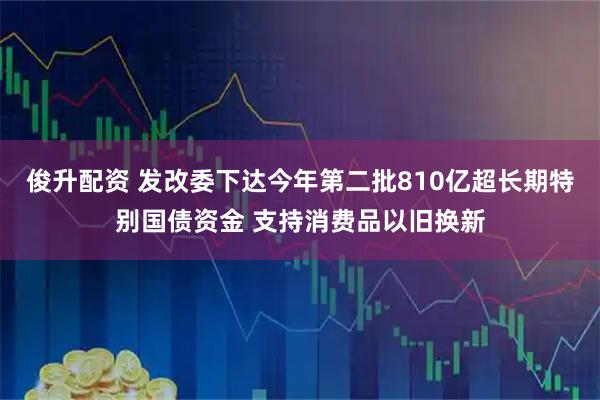 俊升配资 发改委下达今年第二批810亿超长期特别国债资金 支持消费品以旧换新