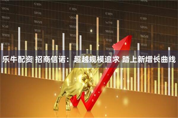 乐牛配资 招商信诺：超越规模追求 踏上新增长曲线