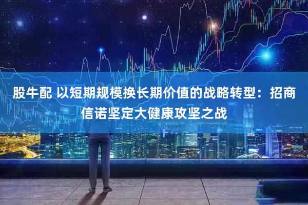 股牛配 以短期规模换长期价值的战略转型：招商信诺坚定大健康攻坚之战