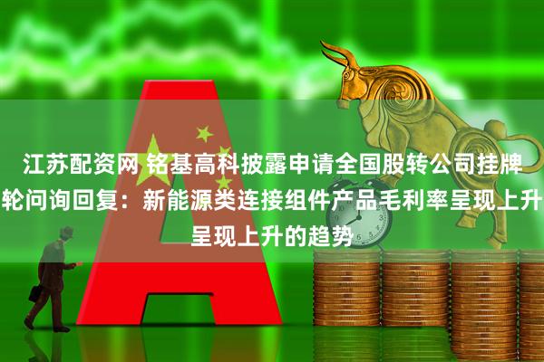 江苏配资网 铭基高科披露申请全国股转公司挂牌的第一轮问询回复：新能源类连接组件产品毛利率呈现上升的趋势