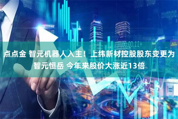 点点金 智元机器人入主！上纬新材控股股东变更为智元恒岳 今年来股价大涨近13倍