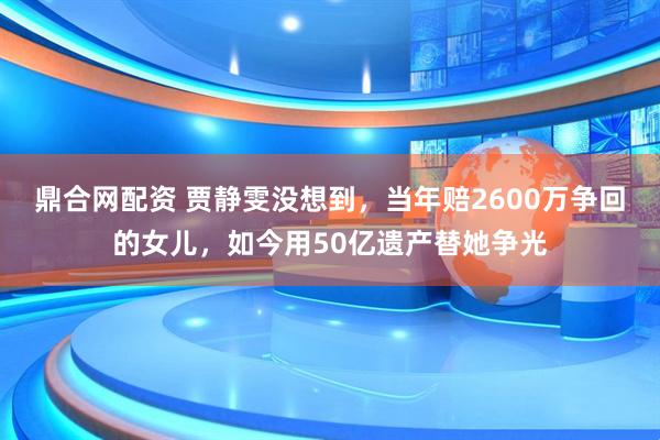 鼎合网配资 贾静雯没想到，当年赔2600万争回的女儿，如今用50亿遗产替她争光