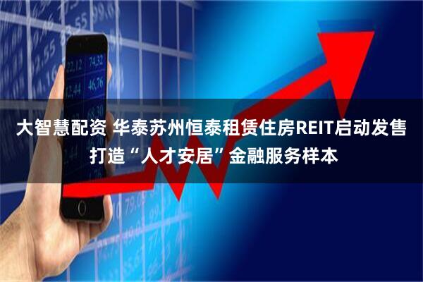 大智慧配资 华泰苏州恒泰租赁住房REIT启动发售 打造“人才安居”金融服务样本