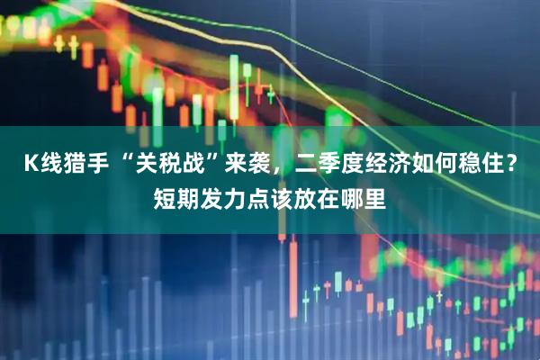 K线猎手 “关税战”来袭，二季度经济如何稳住？短期发力点该放在哪里