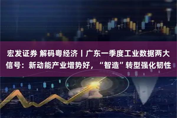 宏发证券 解码粤经济丨广东一季度工业数据两大信号：新动能产业增势好，“智造”转型强化韧性