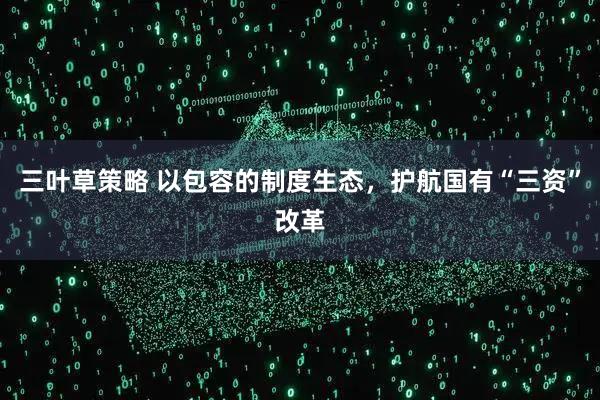 三叶草策略 以包容的制度生态,护航国有“三资”改革