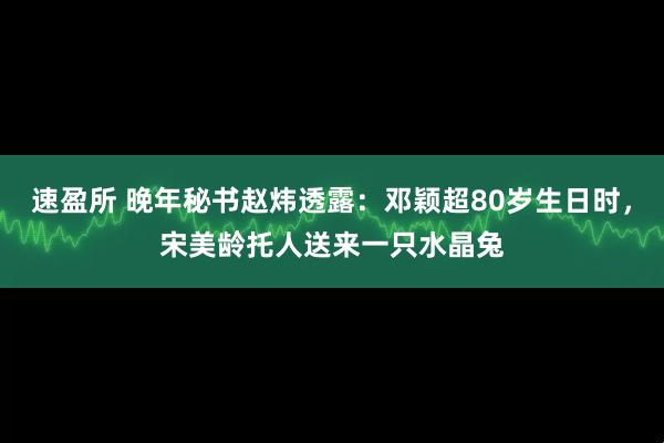 速盈所 晚年秘书赵炜透露:邓颖超80岁生日时,宋美龄托人送来一只水晶兔
