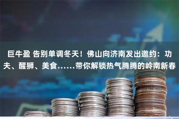 巨牛盈 告别单调冬天！佛山向济南发出邀约：功夫、醒狮、美食……带你解锁热气腾腾的岭南新春
