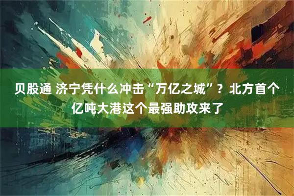 贝股通 济宁凭什么冲击“万亿之城”?北方首个亿吨大港这个最强助攻来了