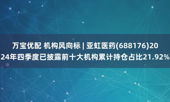 万宝优配 机构风向标 | 亚虹医药(688176)2024年四季度已披露前十大机构累计持仓占比21.92%