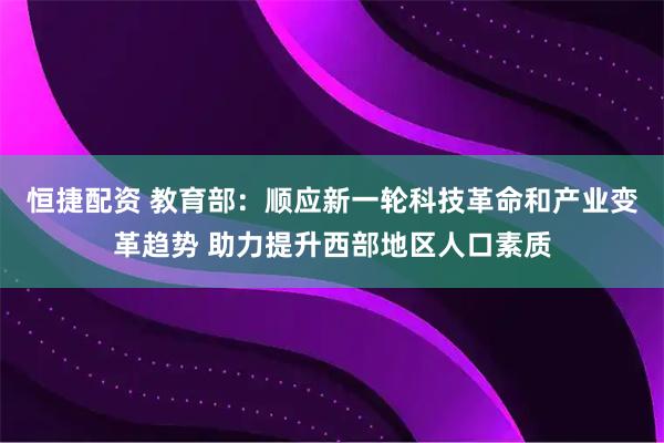 恒捷配资 教育部：顺应新一轮科技革命和产业变革趋势 助力提升西部地区人口素质
