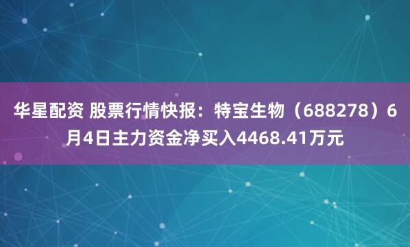 华星配资 股票行情快报：特宝生物（688278）6月4日主力资金净买入4468.41万元