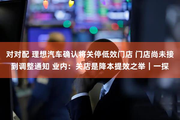对对配 理想汽车确认将关停低效门店 门店尚未接到调整通知 业内：关店是降本提效之举｜一探