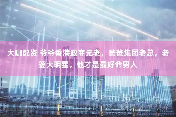 大咖配资 爷爷香港政商元老，爸爸集团老总，老婆大明星，他才是最好命男人
