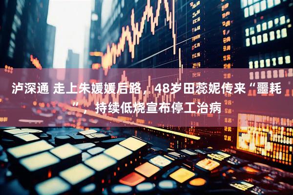 泸深通 走上朱媛媛后路，48岁田蕊妮传来“噩耗”，持续低烧宣布停工治病