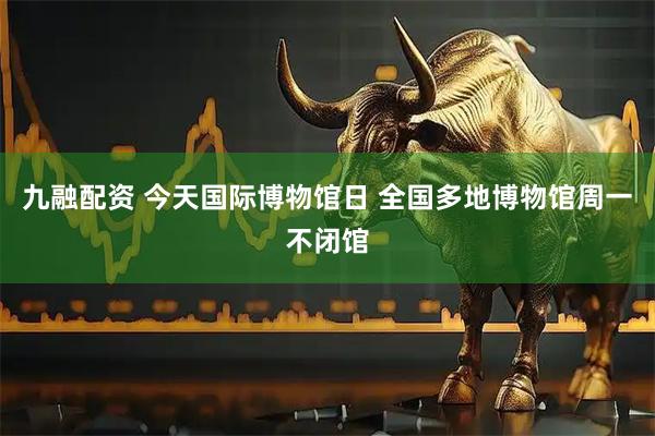 九融配资 今天国际博物馆日 全国多地博物馆周一不闭馆