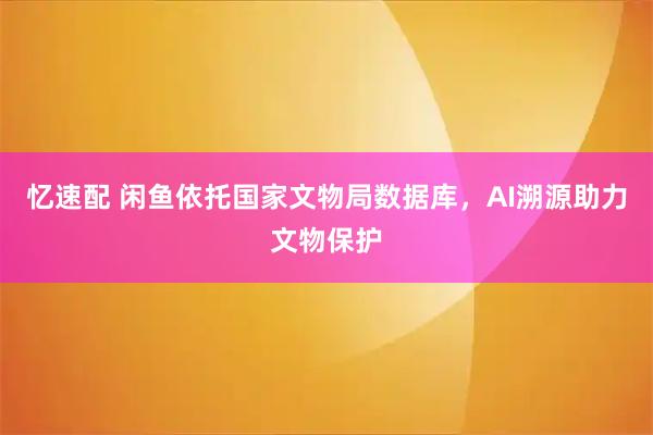 忆速配 闲鱼依托国家文物局数据库，AI溯源助力文物保护
