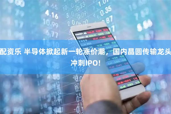 配资乐 半导体掀起新一轮涨价潮,国内晶圆传输龙头冲刺IPO!