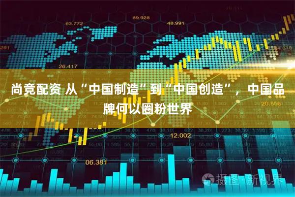 尚竞配资 从“中国制造”到“中国创造”,中国品牌何以圈粉世界