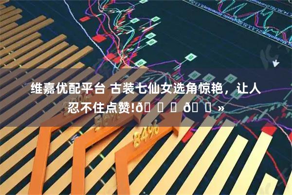 维嘉优配平台 古装七仙女选角惊艳，让人忍不住点赞!👍🏻