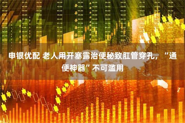 申银优配 老人用开塞露治便秘致肛管穿孔，“通便神器”不可滥用