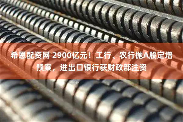希恩配资网 2900亿元！工行、农行抛A股定增预案，进出口银行获财政部注资